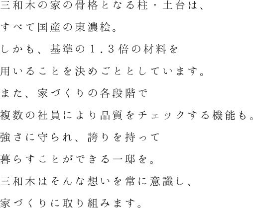 骨格となる柱・土台はすべて国産の東濃桧。しかも基準の1.3倍を用います。また複数の社員で品質チェックも。強さに守られ誇りを持って暮らせる注文住宅を。