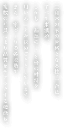 三和木の家の骨格となる柱・土台は、すべて東濃桧。しかも、基準の1.3倍の材料を用いることを決めごととしています。また、家づくりの各段階で複数の社員により品質をチェックする機能も。